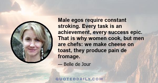 Male egos require constant stroking. Every task is an achievement, every success epic. That is why women cook, but men are chefs: we make cheese on toast, they produce pain de fromage.