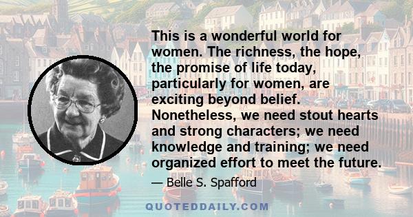 This is a wonderful world for women. The richness, the hope, the promise of life today, particularly for women, are exciting beyond belief. Nonetheless, we need stout hearts and strong characters; we need knowledge and