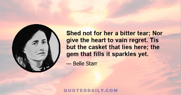 Shed not for her a bitter tear; Nor give the heart to vain regret. Tis but the casket that lies here; the gem that fills it sparkles yet.