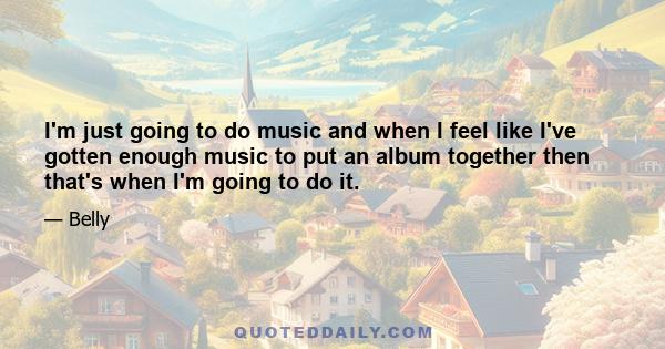 I'm just going to do music and when I feel like I've gotten enough music to put an album together then that's when I'm going to do it.