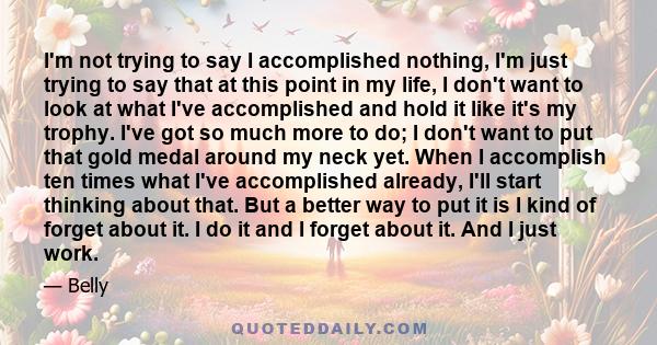 I'm not trying to say I accomplished nothing, I'm just trying to say that at this point in my life, I don't want to look at what I've accomplished and hold it like it's my trophy. I've got so much more to do; I don't