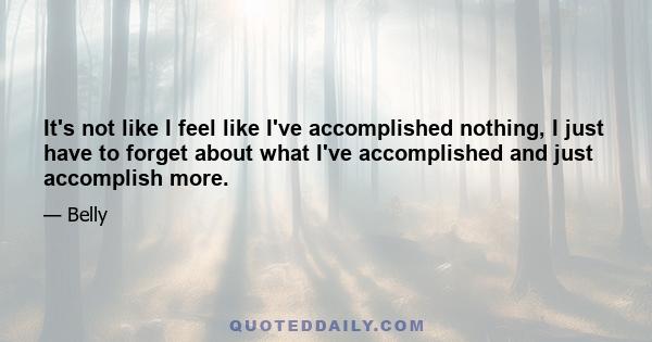 It's not like I feel like I've accomplished nothing, I just have to forget about what I've accomplished and just accomplish more.