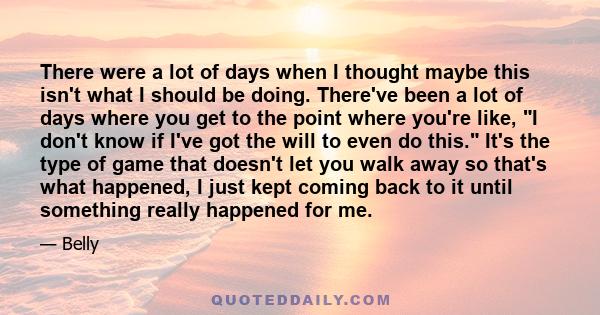 There were a lot of days when I thought maybe this isn't what I should be doing. There've been a lot of days where you get to the point where you're like, I don't know if I've got the will to even do this. It's the type 