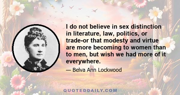 I do not believe in sex distinction in literature, law, politics, or trade-or that modesty and virtue are more becoming to women than to men, but wish we had more of it everywhere.