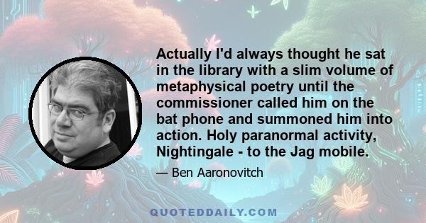 Actually I'd always thought he sat in the library with a slim volume of metaphysical poetry until the commissioner called him on the bat phone and summoned him into action. Holy paranormal activity, Nightingale - to the 