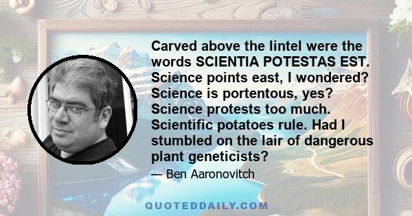 Carved above the lintel were the words SCIENTIA POTESTAS EST. Science points east, I wondered? Science is portentous, yes? Science protests too much. Scientific potatoes rule. Had I stumbled on the lair of dangerous