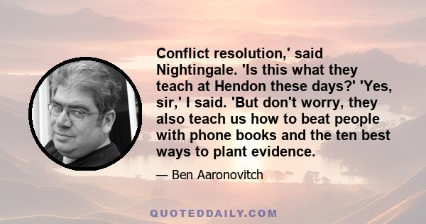 Conflict resolution,' said Nightingale. 'Is this what they teach at Hendon these days?' 'Yes, sir,' I said. 'But don't worry, they also teach us how to beat people with phone books and the ten best ways to plant