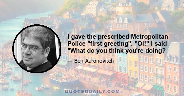 I gave the prescribed Metropolitan Police first greeting. Oi! I said What do you think you're doing?