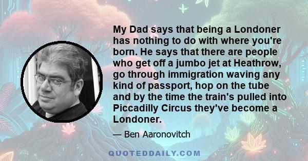 My Dad says that being a Londoner has nothing to do with where you're born. He says that there are people who get off a jumbo jet at Heathrow, go through immigration waving any kind of passport, hop on the tube and by