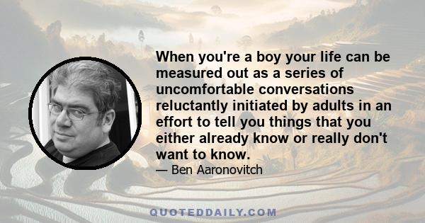 When you're a boy your life can be measured out as a series of uncomfortable conversations reluctantly initiated by adults in an effort to tell you things that you either already know or really don't want to know.