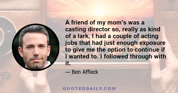 A friend of my mom's was a casting director so, really as kind of a lark, I had a couple of acting jobs that had just enough exposure to give me the option to continue if I wanted to. I followed through with it.