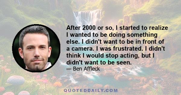 After 2000 or so, I started to realize I wanted to be doing something else. I didn't want to be in front of a camera. I was frustrated. I didn't think I would stop acting, but I didn't want to be seen.