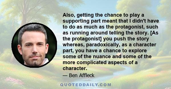 Also, getting the chance to play a supporting part meant that I didn't have to do as much as the protagonist, such as running around telling the story. [As the protagonist] you push the story whereas, paradoxically, as