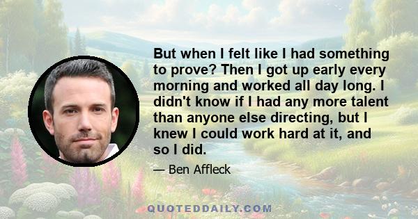 But when I felt like I had something to prove? Then I got up early every morning and worked all day long. I didn't know if I had any more talent than anyone else directing, but I knew I could work hard at it, and so I