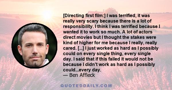 [Directing first film:] I was terrified, it was really very scary because there is a lot of responsibility. I think I was terrified because I wanted it to work so much. A lot of actors direct movies but I thought the