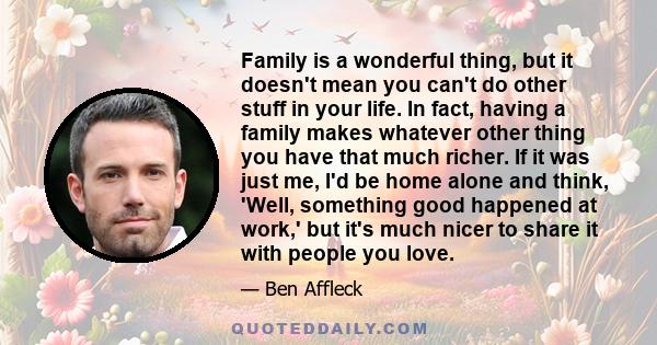 Family is a wonderful thing, but it doesn't mean you can't do other stuff in your life. In fact, having a family makes whatever other thing you have that much richer. If it was just me, I'd be home alone and think,