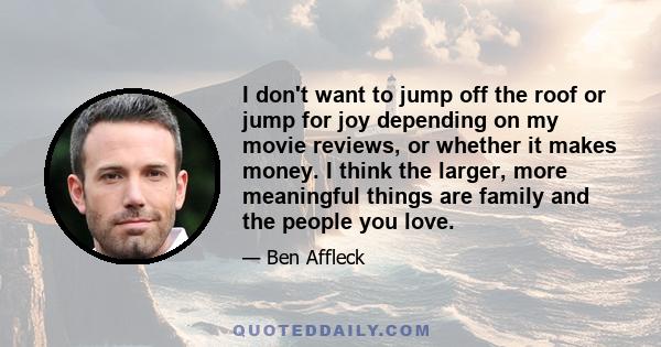 I don't want to jump off the roof or jump for joy depending on my movie reviews, or whether it makes money. I think the larger, more meaningful things are family and the people you love.