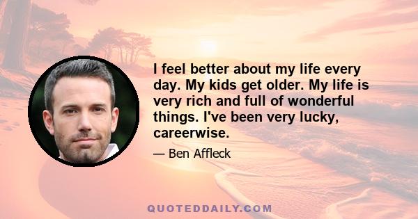 I feel better about my life every day. My kids get older. My life is very rich and full of wonderful things. I've been very lucky, careerwise.