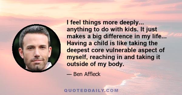 I feel things more deeply... anything to do with kids. It just makes a big difference in my life... Having a child is like taking the deepest core vulnerable aspect of myself, reaching in and taking it outside of my