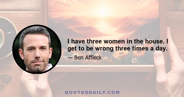 I have three women in the house. I get to be wrong three times a day.