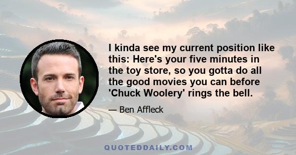 I kinda see my current position like this: Here's your five minutes in the toy store, so you gotta do all the good movies you can before 'Chuck Woolery' rings the bell.