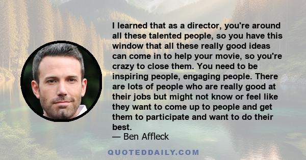 I learned that as a director, you're around all these talented people, so you have this window that all these really good ideas can come in to help your movie, so you're crazy to close them. You need to be inspiring