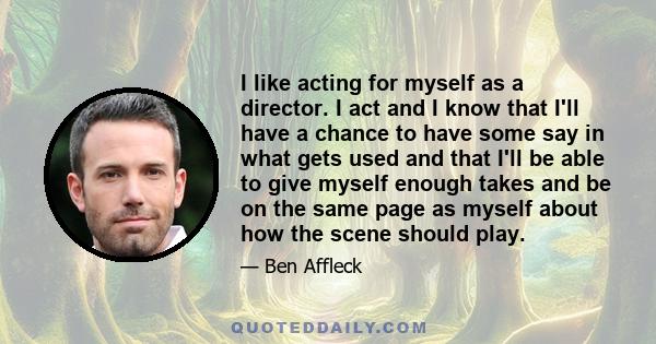 I like acting for myself as a director. I act and I know that I'll have a chance to have some say in what gets used and that I'll be able to give myself enough takes and be on the same page as myself about how the scene 