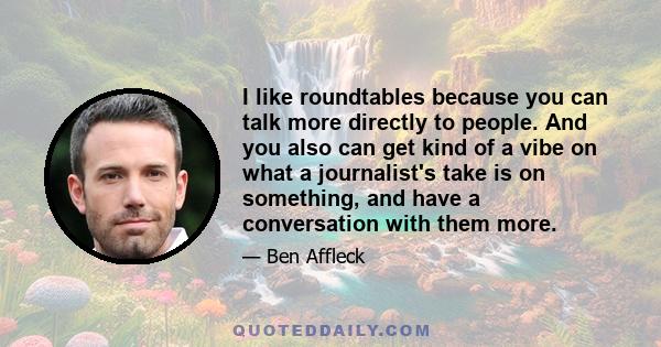 I like roundtables because you can talk more directly to people. And you also can get kind of a vibe on what a journalist's take is on something, and have a conversation with them more.