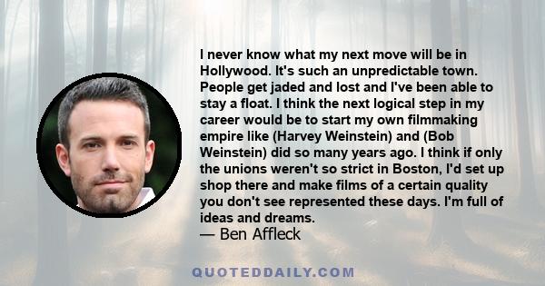 I never know what my next move will be in Hollywood. It's such an unpredictable town. People get jaded and lost and I've been able to stay a float. I think the next logical step in my career would be to start my own