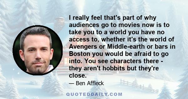 I really feel that's part of why audiences go to movies now is to take you to a world you have no access to, whether it's the world of Avengers or Middle-earth or bars in Boston you would be afraid to go into. You see