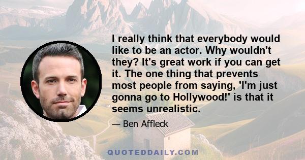 I really think that everybody would like to be an actor. Why wouldn't they? It's great work if you can get it. The one thing that prevents most people from saying, 'I'm just gonna go to Hollywood!' is that it seems