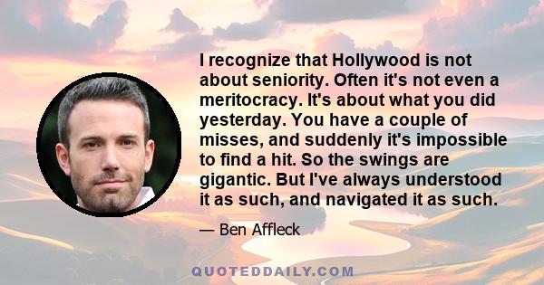 I recognize that Hollywood is not about seniority. Often it's not even a meritocracy. It's about what you did yesterday. You have a couple of misses, and suddenly it's impossible to find a hit. So the swings are