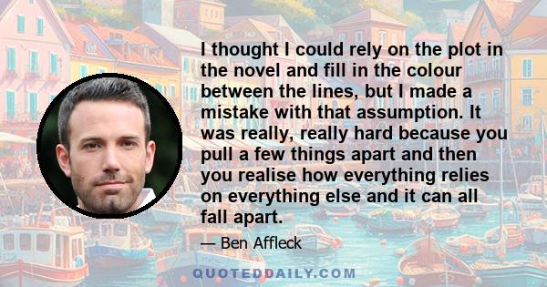 I thought I could rely on the plot in the novel and fill in the colour between the lines, but I made a mistake with that assumption. It was really, really hard because you pull a few things apart and then you realise