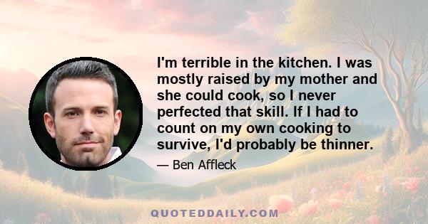 I'm terrible in the kitchen. I was mostly raised by my mother and she could cook, so I never perfected that skill. If I had to count on my own cooking to survive, I'd probably be thinner.