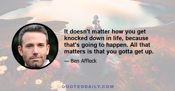 It doesn't matter how you get knocked down in life, because that's going to happen. All that matters is that you gotta get up.