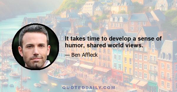 It takes time to develop a sense of humor, shared world views.