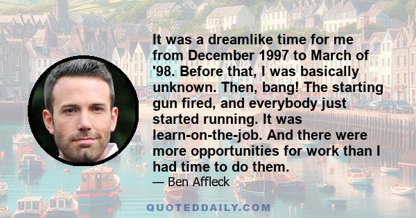 It was a dreamlike time for me from December 1997 to March of '98. Before that, I was basically unknown. Then, bang! The starting gun fired, and everybody just started running. It was learn-on-the-job. And there were