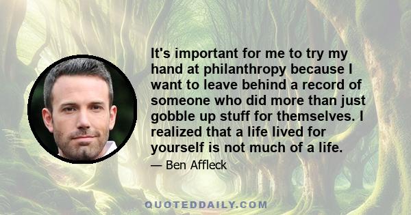 It's important for me to try my hand at philanthropy because I want to leave behind a record of someone who did more than just gobble up stuff for themselves. I realized that a life lived for yourself is not much of a