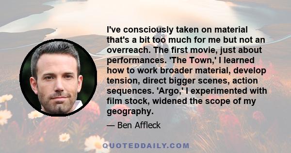 I've consciously taken on material that's a bit too much for me but not an overreach. The first movie, just about performances. 'The Town,' I learned how to work broader material, develop tension, direct bigger scenes,