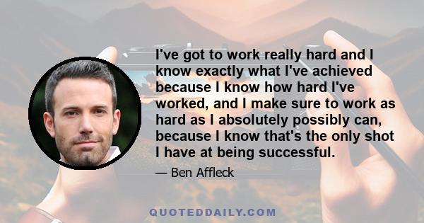 I've got to work really hard and I know exactly what I've achieved because I know how hard I've worked, and I make sure to work as hard as I absolutely possibly can, because I know that's the only shot I have at being