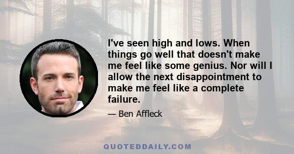 I've seen high and lows. When things go well that doesn't make me feel like some genius. Nor will I allow the next disappointment to make me feel like a complete failure.