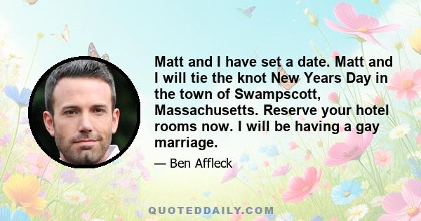 Matt and I have set a date. Matt and I will tie the knot New Years Day in the town of Swampscott, Massachusetts. Reserve your hotel rooms now. I will be having a gay marriage.