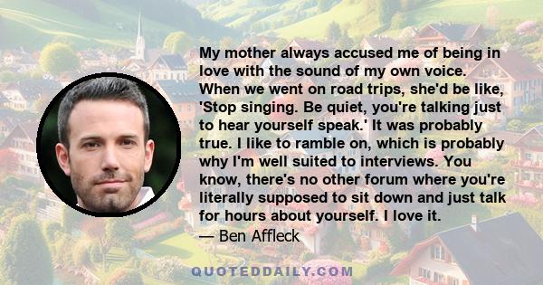 My mother always accused me of being in love with the sound of my own voice. When we went on road trips, she'd be like, 'Stop singing. Be quiet, you're talking just to hear yourself speak.' It was probably true. I like