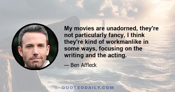 My movies are unadorned, they're not particularly fancy, I think they're kind of workmanlike in some ways, focusing on the writing and the acting.