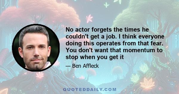 No actor forgets the times he couldn't get a job. I think everyone doing this operates from that fear. You don't want that momentum to stop when you get it