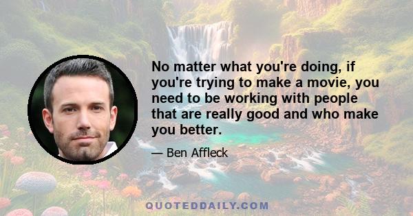 No matter what you're doing, if you're trying to make a movie, you need to be working with people that are really good and who make you better.