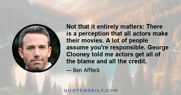 Not that it entirely matters: There is a perception that all actors make their movies. A lot of people assume you're responsible. George Clooney told me actors get all of the blame and all the credit.