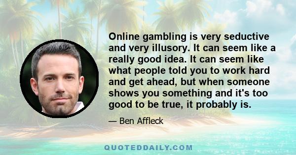 Online gambling is very seductive and very illusory. It can seem like a really good idea. It can seem like what people told you to work hard and get ahead, but when someone shows you something and it's too good to be