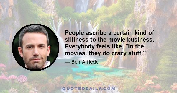 People ascribe a certain kind of silliness to the movie business. Everybody feels like, In the movies, they do crazy stuff.