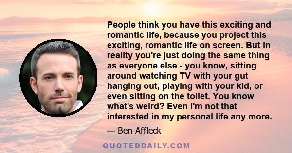 People think you have this exciting and romantic life, because you project this exciting, romantic life on screen. But in reality you're just doing the same thing as everyone else - you know, sitting around watching TV